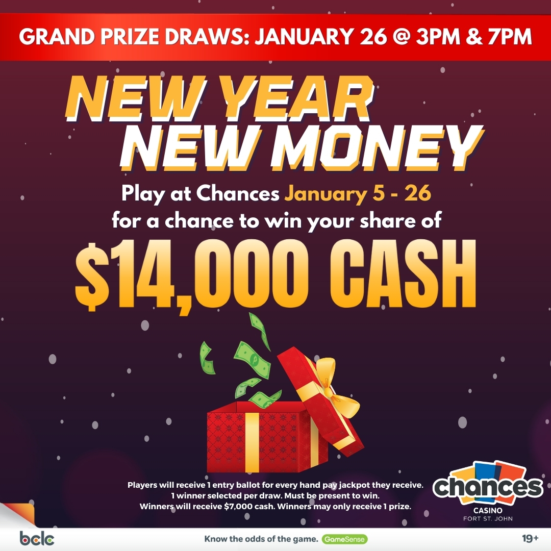 enter to win your share of $14,000 cash, january 5 - 26 during new year new money at chances fort st john